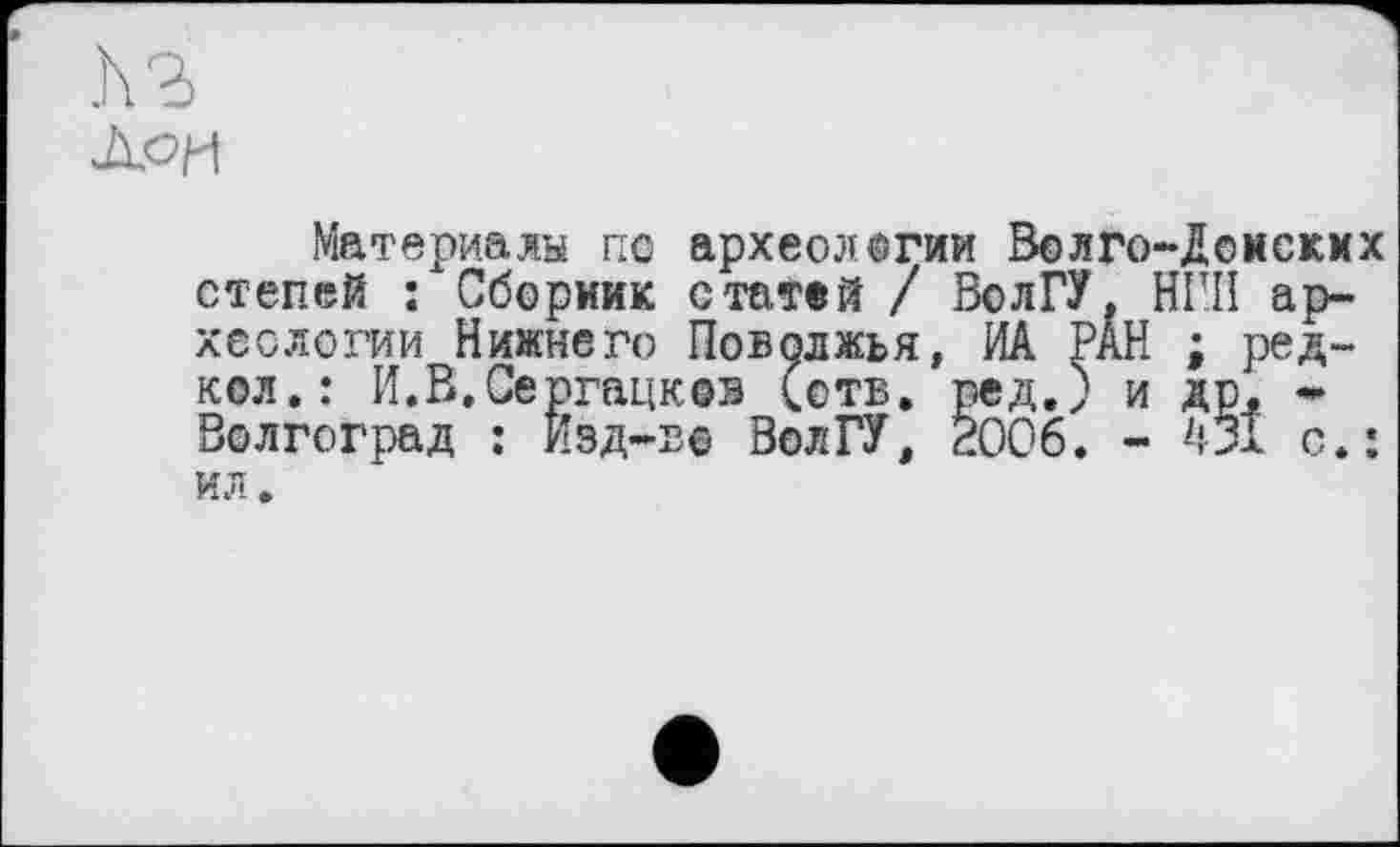 ﻿h з
Лои
Материалы пс археологии Волго-Донских степей : Сборник статей / ВолГУ, НІШ археологии Нижнего Поволжья, ИА PÂH ; редкой.; И.В.Сергацков (отв. ред.) и др. * Волгоград : Изд-ве ВолГУ, 2006. - 551 с.: ил.